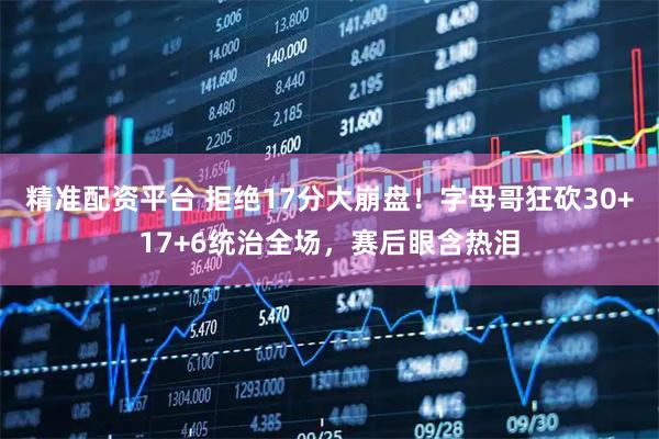 精准配资平台 拒绝17分大崩盘！字母哥狂砍30+17+6统治全场，赛后眼含热泪