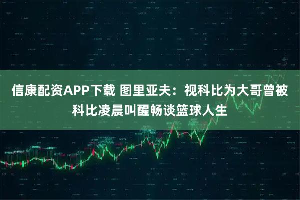 信康配资APP下载 图里亚夫：视科比为大哥曾被科比凌晨叫醒畅谈篮球人生