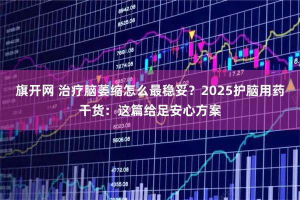 旗开网 治疗脑萎缩怎么最稳妥？2025护脑用药干货：这篇给足安心方案