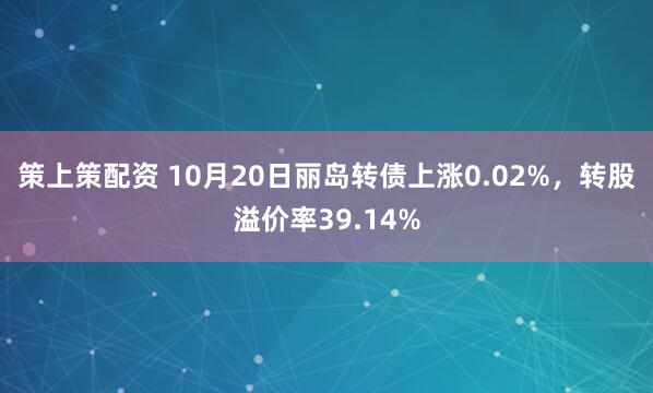 策上策配资 10月20日丽岛转债上涨0.02%，转股溢价率39.14%