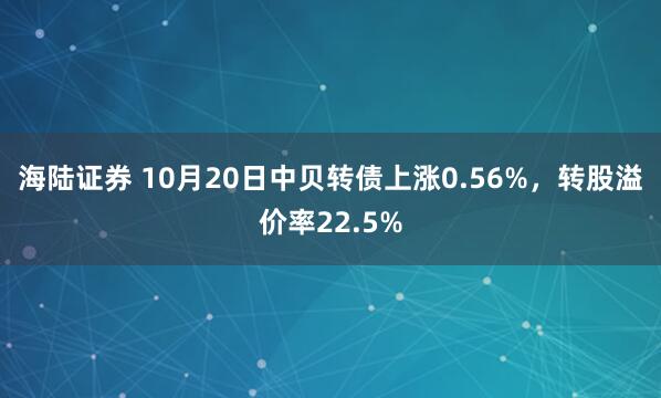 海陆证券 10月20日中贝转债上涨0.56%，转股溢价率22.5%