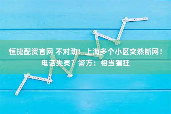 恒捷配资官网 不对劲！上海多个小区突然断网！电话失灵？警方：相当猖狂