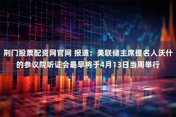 荆门股票配资网官网 报道：美联储主席提名人沃什的参议院听证会最早将于4月13日当周举行