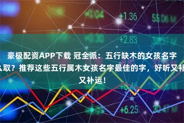 豪极配资APP下载 冠全派:五行缺木的女孩名字怎么取?推荐这些五行属木女孩名字最佳的字,好听又补运!