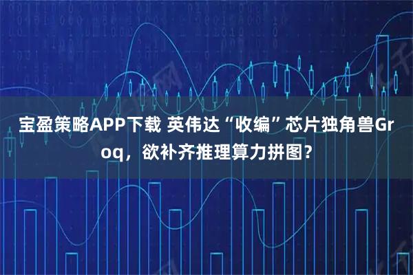 宝盈策略APP下载 英伟达“收编”芯片独角兽Groq,欲补齐推理算力拼图?
