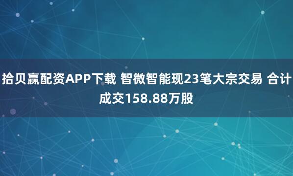 拾贝赢配资APP下载 智微智能现23笔大宗交易 合计成交158.88万股