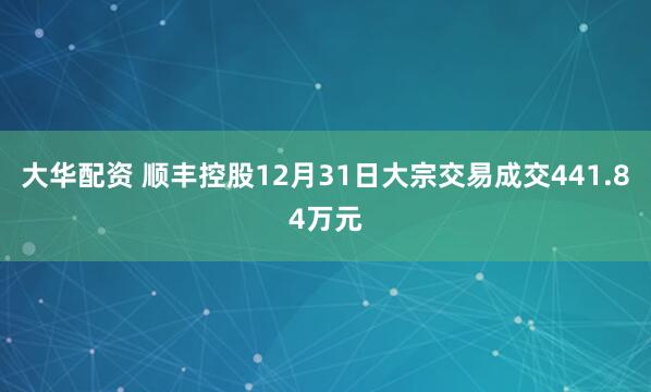 大华配资 顺丰控股12月31日大宗交易成交441.84万元