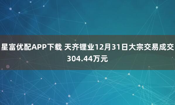 星富优配APP下载 天齐锂业12月31日大宗交易成交304.44万元
