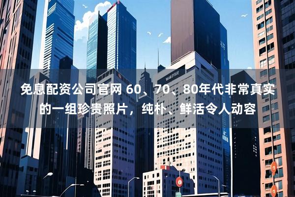 免息配资公司官网 60、70、80年代非常真实的一组珍贵照片，纯朴、鲜活令人动容