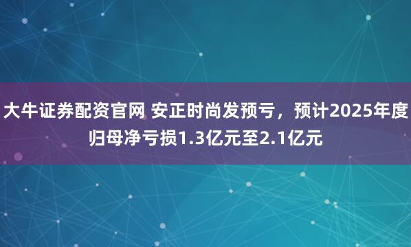 大牛证券配资官网 安正时尚发预亏，预计2025年度归母净亏损1.3亿元至2.1亿元