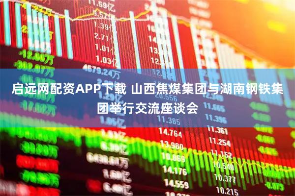 启远网配资APP下载 山西焦煤集团与湖南钢铁集团举行交流座谈会