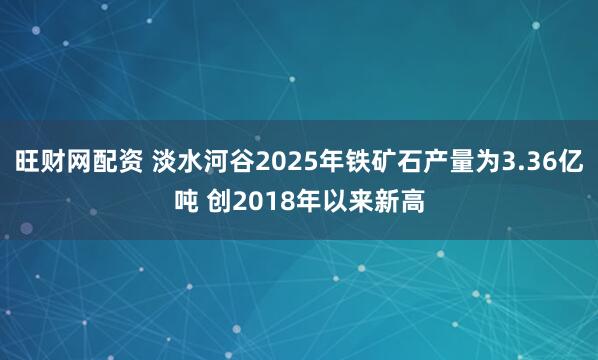 旺财网配资 淡水河谷2025年铁矿石产量为3.36亿吨 创2018年以来新高
