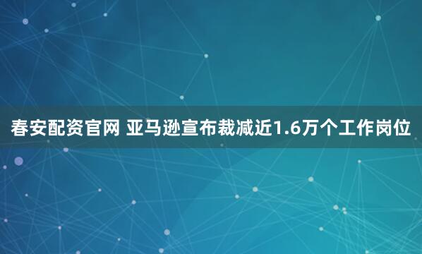 春安配资官网 亚马逊宣布裁减近1.6万个工作岗位