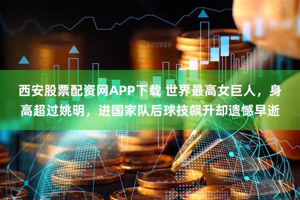 西安股票配资网APP下载 世界最高女巨人，身高超过姚明，进国家队后球技飙升却遗憾早逝