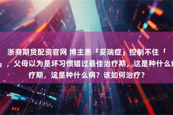 浙商期货配资官网 博主患「妥瑞症」控制不住「发怪声、做鬼脸」，父母以为是坏习惯错过最佳治疗期，这是种什么病？该如何治疗？