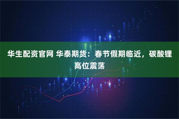 华生配资官网 华泰期货：春节假期临近，碳酸锂高位震荡