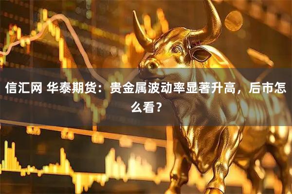 信汇网 华泰期货：贵金属波动率显著升高，后市怎么看？