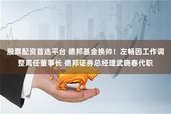 股票配资首选平台 德邦基金换帅！左畅因工作调整离任董事长 德邦证券总经理武晓春代职
