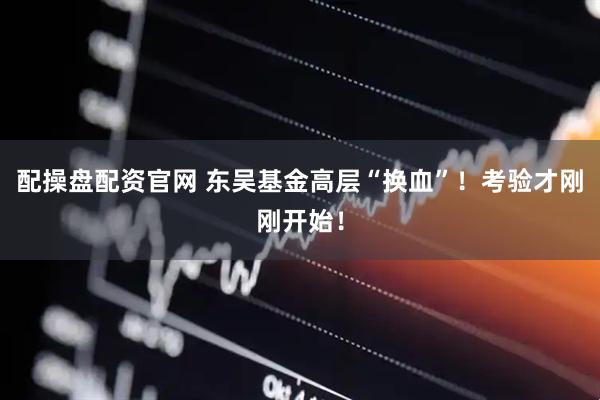配操盘配资官网 东吴基金高层“换血”！考验才刚刚开始！