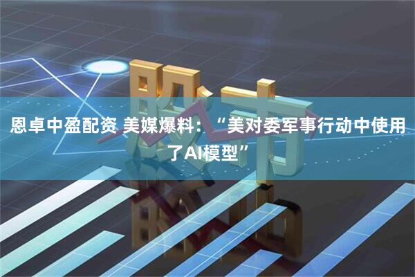 恩卓中盈配资 美媒爆料：“美对委军事行动中使用了AI模型”